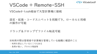 VSCode + Remote-SSH
VSCodeからssh経由で大型計算機に接続
設定・拡張・コードスニペットを同期でき，ローカルと同様
の操作が可能
ドラッグ＆ドロップでファイル転送可能
※利用の際は管理者や計算機を管理している組織に確認のこと
◦ 利用を禁止しているところもある
◦ 負荷が高い，プロセス残留等
Nov. 21st, 2020 VS CODE CONFERENCE JAPAN 31
 