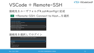 VSCode + Remote-SSH
接続先をユーザフォルダ¥.ssh¥configに記述
→Remote-SSH: Connect to Host...を選択
接続先を選択してログイン
Nov. 21st, 2020 VS CODE CONFERENCE JAPAN 32
 