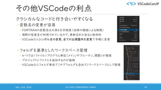 その他VSCodeの利点
クラシカルなコードと付き合いやすくなる
◦ 変数名の変更が容易
◦ FORTRANの変数名は大体6文字程度（当時の規格による制限）
◦ 暗黙の型宣言が利用されているので，更新忘れがあると致命的
◦ VSCodeならシンボル名の変更，全ての出現箇所を変更で手軽に変更
◦ フォルダを基準としたワークスペース管理
◦ かつては1ファイル1プログラム単位（メイン/サブルーチン，関数）が推奨
◦ プロジェクトにファイルを追加するのが面倒
◦ VSCodeならフォルダ単位で（サブフォルダも含めて）ワークスペースとして管理
Nov. 21st, 2020 VS CODE CONFERENCE JAPAN 36
 
