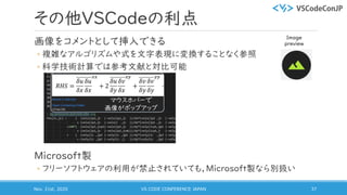 その他VSCodeの利点
画像をコメントとして挿入できる
◦ 複雑なアルゴリズムや式を文字表現に変換することなく参照
◦ 科学技術計算では参考文献と対比可能
Microsoft製
◦ フリーソフトウェアの利用が禁止されていても，Microsoft製なら別扱い
Nov. 21st, 2020 VS CODE CONFERENCE JAPAN 37
マウスホバーで
画像がポップアップ
Image
preview
 