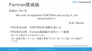 Fortran撲滅論
起源は1961年
We wish to obsolete FORTRAN and scrap it, not
perpetuate it.
R.W. Bemer
1990年代以前 FORTRANが挑戦を受ける
1990年代以降 Fortran撲滅論が当然という風潮
◦ 古いから滅ぼさなければならない
◦ 古い言語を使っている，知識を更新できない劣った人達と共に滅ぼす
べきだ
Nov. 21st, 2020 VS CODE CONFERENCE JAPAN 39
https://qiita.com/cure_honey/items/71a78657225573aad471
 