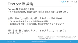Fortran撲滅論
Fortran撲滅論は伝統芸能
◦ 特に後期撲滅論は，個別事例の一般化や論理的飛躍が見受けられる
言語に限らず，技術が使い続けられるには理由がある
◦ Fortranは理工学者にとって非常によい道具
◦ COBOLが置き換わらないのは，技術者が怠惰だからではない*
推し言語・推し技術のよいところを共有して，共に良くして
いきませんか？
Nov. 21st, 2020 VS CODE CONFERENCE JAPAN 40
*Bellotti, M., Is COBOL holding you hostage with Math?, https://medium.com/the-
technical-archaeologist/is-cobol-holding-you-hostage-with-math-5498c0eb428b.
accessed Nov. 18th, 2020.
 