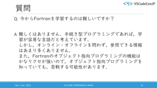 質問
Q 今からFortranを学習するのは難しいですか？
A 難しくはありません．手続き型プログラミングであれば，学
習が容易な言語だと考えています．
しかし，オンライン・オフラインを問わず，参照できる情報
はあまり多くありません．
また，Fortranのオブジェクト指向プログラミングの機能は
かなりクセが強いので，オブジェクト指向プログラミングを
知っていても，苦戦する可能性があります．
Nov. 21st, 2020 VS CODE CONFERENCE JAPAN 41
 