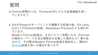 質問
Q Fortran界隈の人は、Fortran以外にどんな拡張機能を使っ
ていますか？
A VimやEmascのキーバインドを模擬する拡張の他，Git Lens，
C/C++やPythonの拡張，Markdown Previewなども使われ
ています．
Modern Fortran拡張は，まれにビジー状態になる（Fortran
の既存キーワードを含む関数名を定義した場合など）事があ
るので，その際はModern Fortran拡張を無効化し，類似の
fortran拡張を用いる場合があります．
Nov. 21st, 2020 VS CODE CONFERENCE JAPAN 43
 