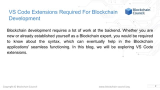 Copyright © Blockchain Council www.blockchain-council.org
VS Code Extensions Required For Blockchain
Development
Blockchain development requires a lot of work at the backend. Whether you are
new or already established yourself as a Blockchain expert, you would be required
to know about the syntax, which can eventually help in the Blockchain
applications' seamless functioning. In this blog, we will be exploring VS Code
extensions.
2
 