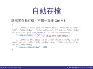 PHP Visual Studio CodeMicrosoft Community Open Camp
了吧
• 吧 了吧 Ctrl + S
{(
((((//(Controls(auto(save(of(dirty(files.(Accepted(values:((
"off",("afterDelay",("onFocusChange".(If(set(to("afterDelay"(
you(can(configure(the(delay(in("files.autoSaveDelay".(
(((("files.autoSave":("off",(
((((//(Controls(the(delay(in(ms(after(which(a(dirty(file(is(
saved(automatically.(Only(applies(when("files.autoSave"(is(
set(to("afterDelay"(
(((("files.autoSaveDelay":(1000(
}
onFocusChange
 