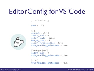 PHP Visual Studio CodeMicrosoft Community Open Camp
EditorConﬁg forVS Code
;(.editorconfig(
root(=(true(
[*](
charset(=(utfC8(
indent_size(=(4(
indent_style(=(space(
end_of_line(=(lf(
insert_final_newline(=(true(
trim_trailing_whitespace(=(true(
[package.json](
indent_size(=(2(
trim_trailing_whitespace(=(true(
[*.md](
trim_trailing_whitespace(=(false
 