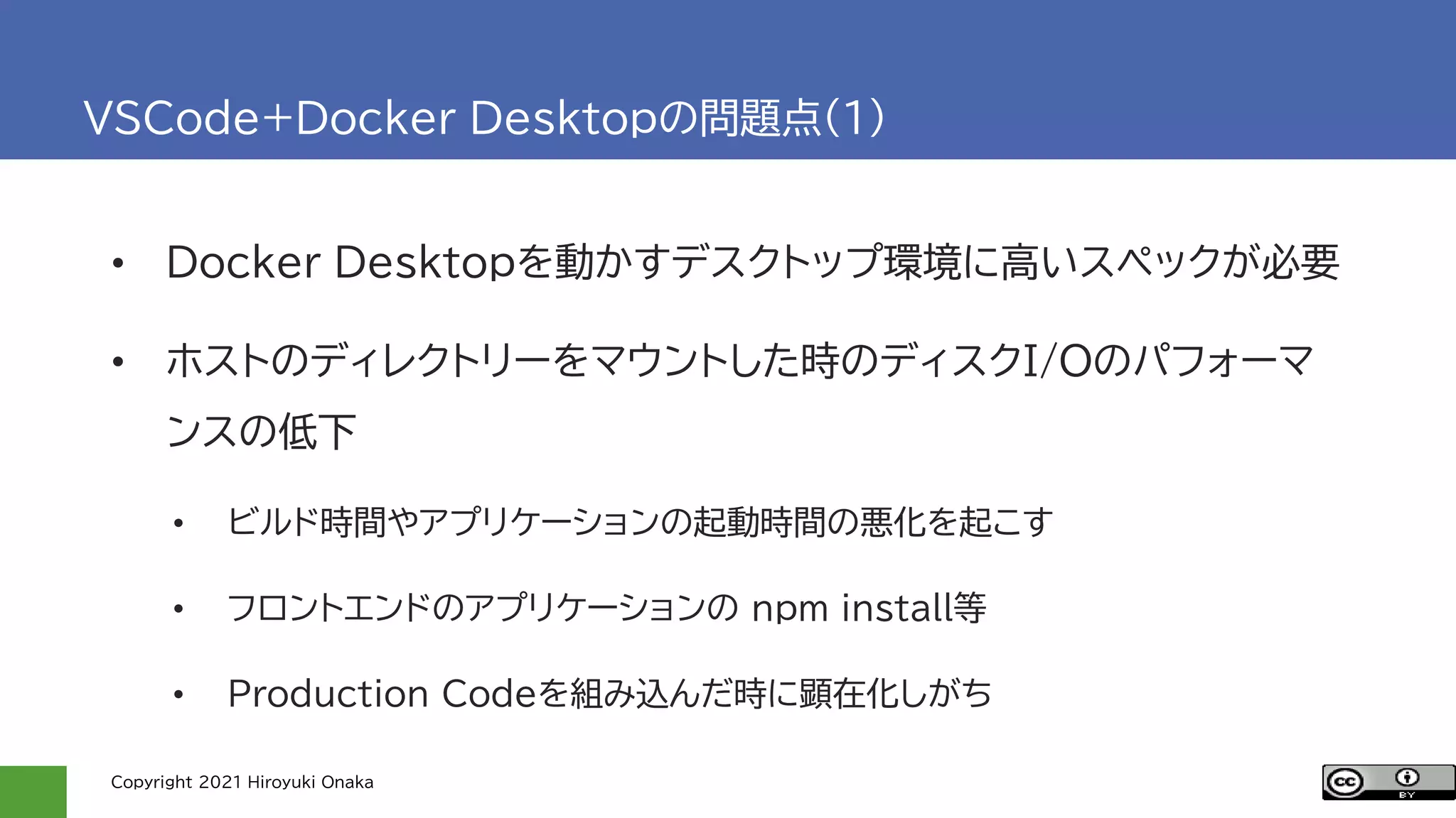 Copyright 2021 Hiroyuki Onaka
VSCode+Docker Desktopの問題点(1)
• Docker Desktopを動かすデスクトップ環境に高いスペックが必要
• ホストのディレクトリーをマウントした時のディスクI/Oのパフォーマ
ンスの低下
• ビルド時間やアプリケーションの起動時間の悪化を起こす
• フロントエンドのアプリケーションの npm install等
• Production Codeを組み込んだ時に顕在化しがち
 