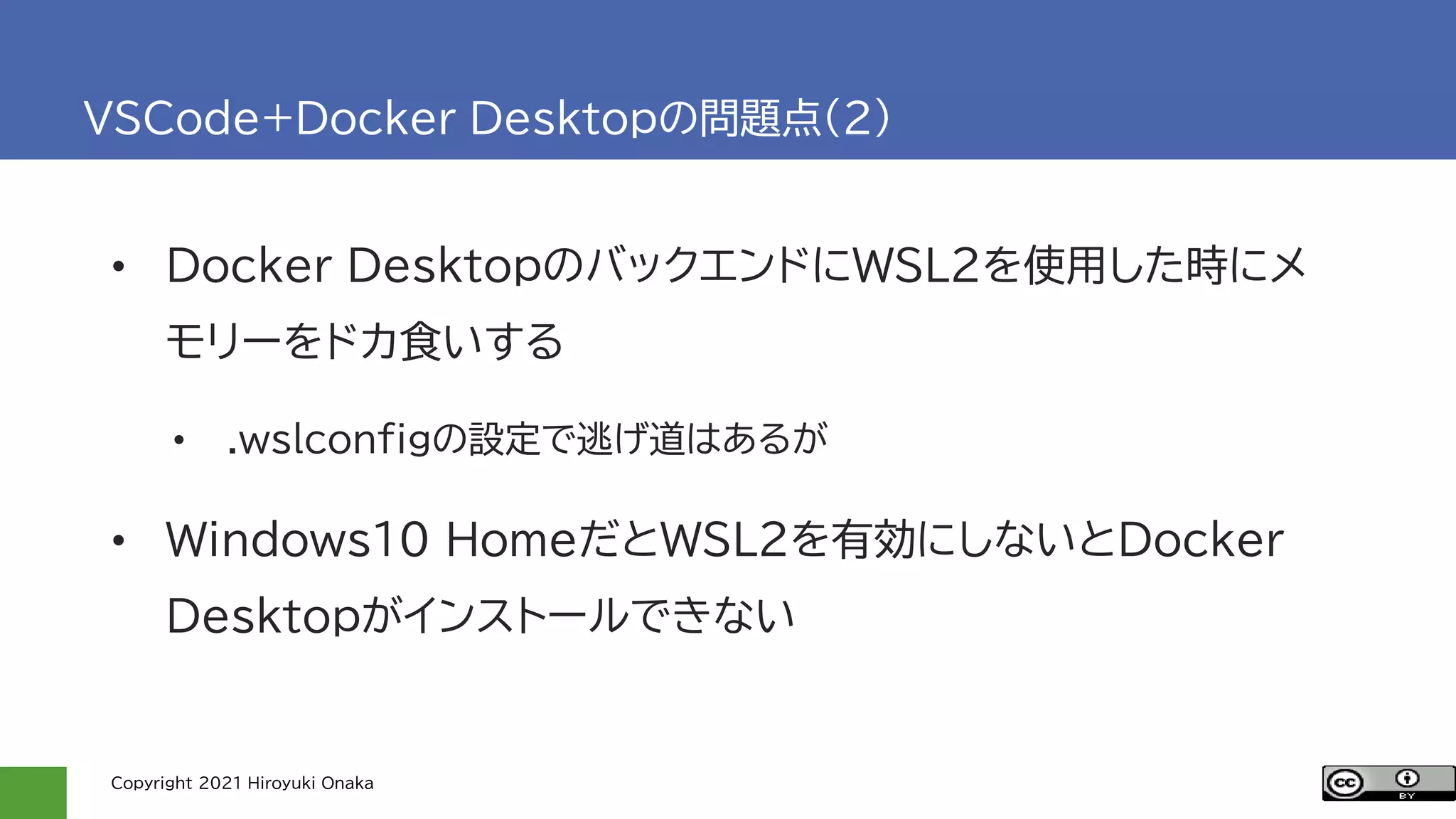 Copyright 2021 Hiroyuki Onaka
VSCode+Docker Desktopの問題点(2)
• Docker DesktopのバックエンドにWSL2を使用した時にメ
モリーをドカ食いする
• .wslconfigの設定で逃げ道はあるが
• Windows10 HomeだとWSL2を有効にしないとDocker
Desktopがインストールできない
 