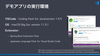 デモアプリの実行環境
VSCode：Coding Pack for Java(version 1.57)
OS：macOS Big Sur version 11.3.1
Extension：
• Spring Boot Extension Pack
• Japanese Language Pack for Visual Studio Code
参考: https://marketplace.visualstudio.com/items?itemName=Pivotal.vscode-boot-dev-pack
参考: https://marketplace.visualstudio.com/items?itemName=MS-CEINTL.vscode-language-pack-ja
 