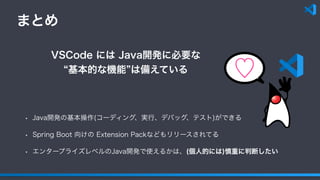 まとめ
• Java開発の基本操作(コーディング、実行、デバッグ、テスト)ができる
• Spring Boot 向けの Extension Packなどもリリースされてる
• エンタープライズレベルのJava開発で使えるかは、(個人的には)慎重に判断したい
VSCode には Java開発に必要な
基本的な機能 は備えている ♡
 