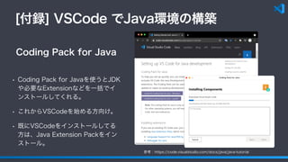 [付録] VSCode でJava環境の構築
• Coding Pack for Javaを使うとJDK
や必要なExtensionなどを一括でイ
ンストールしてくれる。
• これからVSCodeを始める方向け。
• 既にVSCodeをインストールしてる
方は、Java Extension Packをイン
ストール。
Coding Pack for Java
参考：https://code.visualstudio.com/docs/java/java-tutorial
 