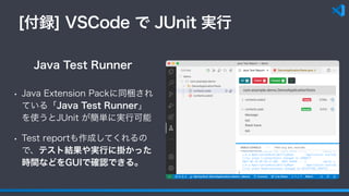 [付録] VSCode で JUnit 実行
• Java Extension Packに同梱され
ている「Java Test Runner」
を使うとJUnit が簡単に実行可能
• Test reportも作成してくれるの
で、テスト結果や実行に掛かった
時間などをGUIで確認できる。
Java Test Runner
 
