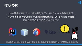 はじめに
！
Java開発においては、良いIDE/エディタはたくさんありますが
本スライドは VSCode でJava開発を検討している方向けの情報
になりますので予めご了承ください
※本発表は、あくまで個人の主張であり、私の所属する組織とは一切関係はありません
 