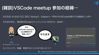 (雑談)VSCode meetup 参加の経緯…
参考：https://www.slideshare.net/SatoshiTakami/jjug-ccc-2021-springeclipse-vscode-248459555
5/23(日) のJJUG CCC 2021 Springで、Eclipseユーザ向けのVSCodeを紹介する発表をした所…
その日の内に、某自称VSCodeエバンジェリストの方から…DMが…
次の
VSCode meetupで
Java開発向けの
発表します？ やります
私
ということで、急遽、参加することになりました！！
某 VSCodeエバンジェリスト
 