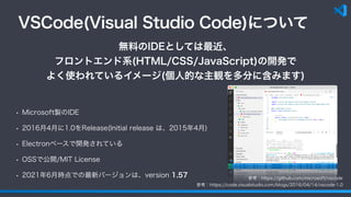 VSCode(Visual Studio Code)について
• Microsoft製のIDE
• 2016月4月に1.0をRelease(Initial release は、2015年4月)
• Electronベースで開発されている
• OSSで公開/MIT License
• 2021年6月時点での最新バージョンは、version 1.57
無料のIDEとしては最近、
フロントエンド系(HTML/CSS/JavaScript)の開発で
よく使われているイメージ(個人的な主観を多分に含みます)
参考：https://code.visualstudio.com/blogs/2016/04/14/vscode-1.0
参考：https://github.com/microsoft/vscode
 