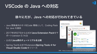 VSCode の Java への対応
• Java 開発者向けの VSCode 環境として、Coding Pack
for Java を提供
• 2017年9月27日から公式がJava Extension Packをサ
ポート(version 0.14.0)
• 公式がJava用のチュートリアルを公開
• Spring Toolも公式でExtension(Spring Tools 4 for
Visual Studio Code)をリリース
徐々にだが、Java への対応が行われてきている
参考：https://code.visualstudio.com/docs/languages/java
 
