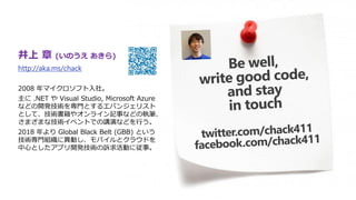 井上 章 (いのうえ あきら)
http://aka.ms/chack
2008 年マイクロソフト入社。
主に .NET や Visual Studio, Microsoft Azure
などの開発技術を専門とするエバンジェリスト
として、技術書籍やオンライン記事などの執筆、
さまざまな技術イベントでの講演などを行う。
2018 年より Global Black Belt (GBB) という
技術専門組織に異動し、モバイルとクラウドを
中心としたアプリ開発技術の訴求活動に従事。
 