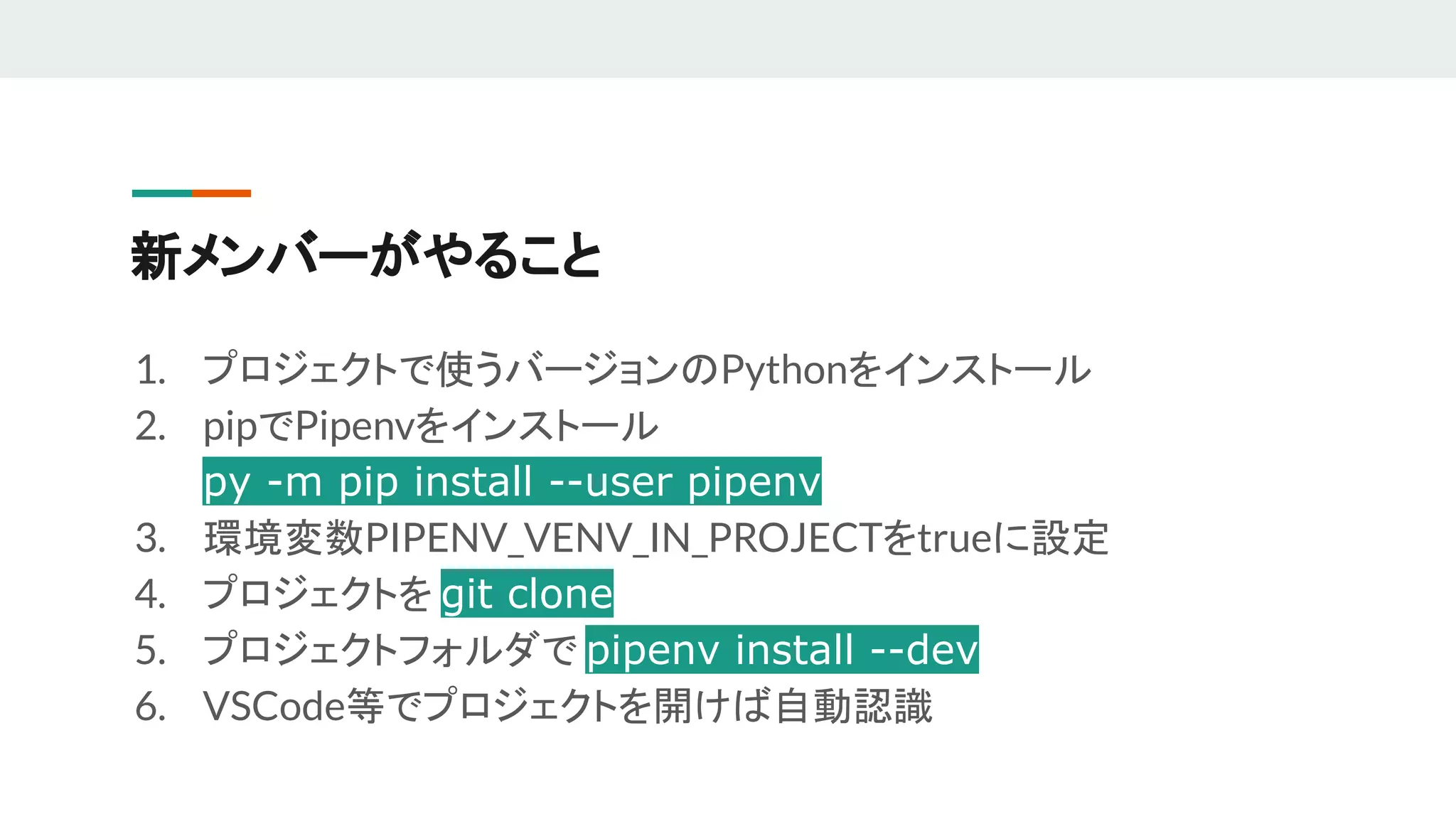 新メンバーがやること
1. プロジェクトで使うバージョンのPythonをインストール
2. pipでPipenvをインストール
py -m pip install --user pipenv
3. 環境変数PIPENV_VENV_IN_PROJECTをtrueに設定
4. プロジェクトを git clone
5. プロジェクトフォルダで pipenv install --dev
6. VSCode等でプロジェクトを開けば自動認識
 