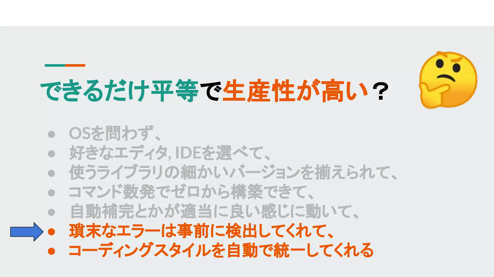 できるだけ平等で生産性が高い？
● OSを問わず、
● 好きなエディタ, IDEを選べて、
● 使うライブラリの細かいバージョンを揃えられて、
● コマンド数発でゼロから構築できて、
● 自動補完とかが適当に良い感じに動いて、
● 瑣末なエラーは事前に検出してくれて、
● コーディングスタイルを自動で統一してくれる
 