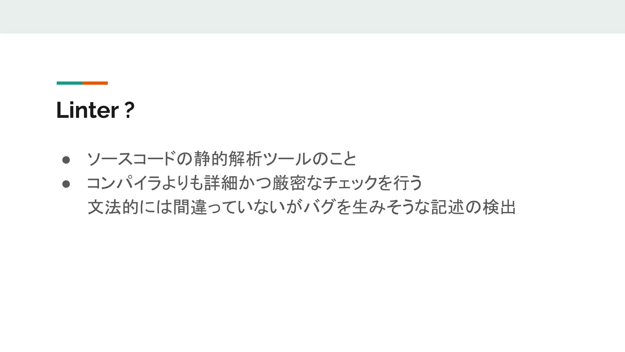 Linter ?
● ソースコードの静的解析ツールのこと
● コンパイラよりも詳細かつ厳密なチェックを行う
文法的には間違っていないがバグを生みそうな記述の検出
 