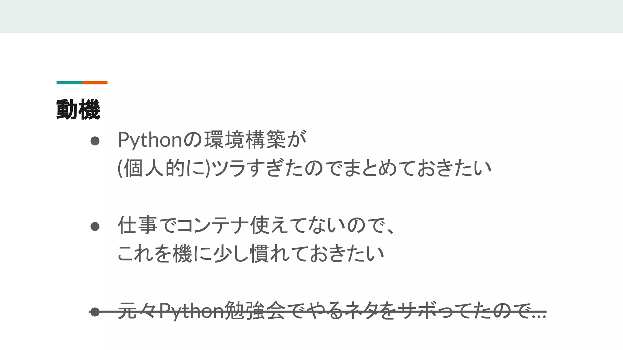 動機
● Pythonの環境構築が
(個人的に)ツラすぎたのでまとめておきたい
● 仕事でコンテナ使えてないので、
これを機に少し慣れておきたい
● 元々Python勉強会でやるネタをサボってたので…
 