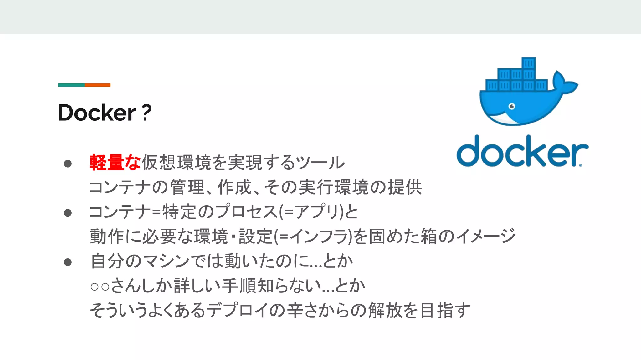 Docker ?
● 軽量な仮想環境を実現するツール
コンテナの管理、作成、その実行環境の提供
● コンテナ=特定のプロセス(=アプリ)と
動作に必要な環境・設定(=インフラ)を固めた箱のイメージ
● 自分のマシンでは動いたのに…とか
○○さんしか詳しい手順知らない…とか
そういうよくあるデプロイの辛さからの解放を目指す
 