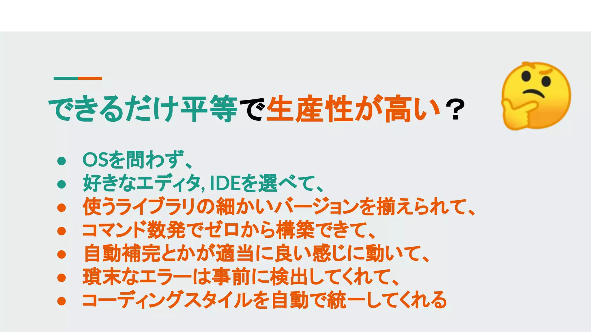 できるだけ平等で生産性が高い？
● OSを問わず、
● 好きなエディタ, IDEを選べて、
● 使うライブラリの細かいバージョンを揃えられて、
● コマンド数発でゼロから構築できて、
● 自動補完とかが適当に良い感じに動いて、
● 瑣末なエラーは事前に検出してくれて、
● コーディングスタイルを自動で統一してくれる
 