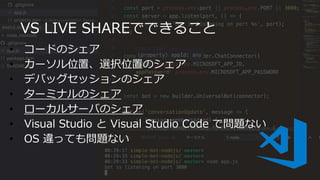 VS LIVE SHAREでできること
• コードのシェア
• カーソル位置、選択位置のシェア
• デバッグセッションのシェア
• ターミナルのシェア
• ローカルサーバのシェア
• Visual Studio と Visual Studio Code で問題ない
• OS 違っても問題ない
 