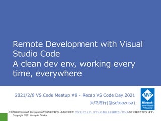 Copyright 2021 Hiroyuki Onaka
Remote Development with Visual
Studio Code
A clean dev env, working every
time, everywhere
2021/2/8 VS Code Meetup #9 - Recap VS Code Day 2021
大中浩行(@setoazusa)
この作品はMicrosoft Corporationから許諾されているものを除き クリエイティブ・コモンズ 表示 4.0 国際 ライセンスの下に提供されています。
 
