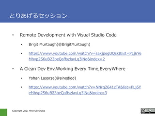 Copyright 2021 Hiroyuki Onaka
Ȥꤢ륻å
? Remote Development with Visual Studio Code
? Brigit Murtaugh(@BrigitMurtaugh)
? https://www.youtube.com/watch?v=sakjpegUQsk&list=PLj6Ye
Mhvp2S6uB23beQaffszlavLq3lNq&index=2
? A Clean Dev Env,Working Every Time,EveryWhere
? Yohan Lasorsa(@sinedied)
? https://www.youtube.com/watch?v=NNrq2641zTA&list=PLj6Y
eMhvp2S6uB23beQaffszlavLq3lNq&index=3
 