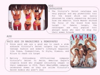 ADS
ADS
CATALOGUE
• The Victoria’s Secret catalogue are
very popular and key promotional tool
for the brand which can easily
obtained by simply requesting delivery
from the website. Since Wexner shifted
the focus of the brand from male
target to female target, the
catalogues are very popular tool
amongst males who want to shop for
their women friends
PAID ADS IN MAGAZINES & NEWSPAPES
• Since paid ads are a good way to reach a wide
audience Victoria’s Secret targets top fashion,
teenage fashion and women’s lifestyle magazines
like Vogue, Cosmopolitan, In Style, Glamour, and
Allure to reach its target
• Mallory Schlossberg (2015:online) compares
Victoria’s Secret to Aerie, American Eagle's
lingerie brand who stopped retouching images in
their campaigns in 2014. Their #AerieREAL campaign
celebrates women as they are unlike Victoria’s
Secret models who aren't real
 