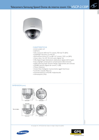 Telecamera Samsung Speed Dome da interno zoom 12x VSCP-2120P




                                                                                                                     VIDEO
                       CARATTERISTICHE
                       • CCD S-HAD 1/4”
                       • DSP W V
                       • Alta risoluzione: 600 linee TV (colore), 700 linee TV (B/N)
                       • Day&Night meccanico con filtro IR
                       • Illuminazione minima: 0,2 Lux @ F1.67 (colore) / 0,02 Lux (B/N)
                       • Zoom ottico 12x (3,9~46 mm), zoom digitale 16x
                       • DIS (Digital Images Stabilization): stabilizzatore digitale dell’immagine
                       • HLC (Highlight compensation): compensazione della luminosità
                       • SSDR (Samsung Super Dynamic Range): miglioramento del contrasto
                       • SSNRIII: riduzione digitale del rumore (-12dB)
                       • Motion Detection
                       • Analisi Video Intelligente: riconoscimento oggetti fissi/rimossi
                       • Controllo coassiale (Pelco-C)
                       • Parametrizzazione via RS-485 multiprotocollo
                       • Alimentazione: 24Vac




 DIMENSIONI (mm)
                                                                                                        15-06-2011




                   © Copyright 2011, GPS Standard SpA | Subject to changes in design and availability
 
