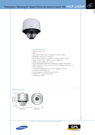 Telecamera Samsung A1 Speed Dome da esterno zoom 43x VSCP-2430HP




                                                                                                                          VIDEO
                            CARATTERISTICHE
                            • CCD Ex-View IT 1/4”
                            • DSP A1
                            • Alta risoluzione: 600 linee TV (colore), 700 linee TV (B/N)
                            • Day&Night meccanico con filtro IR
                            • Illuminazione minima: 0,2 Lux @ F1.65 (colore) / 0,02 Lux (B/N)
                            • Zoom ottico 43x (3,2~138,5 mm), zoom digitale 16x
                            • DNR: riduzione digitale del rumore
                            • DIS (Digital Images Stabilization): stabilizzatore digitale dell’immagine
                            • XDR: in ambienti di forte contrasto, aumenta il dettaglio della zona scura
                            • Motion Detection
                            • Analisi Video Intelligente: riconoscimento oggetti fissi/rimossi
                            • Controllo coassiale (Pelco-C)
                            • Parametrizzazione via RS-485 multiprotocollo
                            • Completa di cupola protettiva IP66
                            • Alimentazione: 24Vac




      DIMENSIONI (mm)
                                                                                                             15-06-2011




                        © Copyright 2011, GPS Standard SpA | Subject to changes in design and availability
 