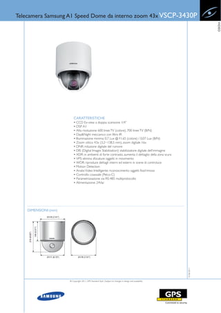 Telecamera Samsung A1 Speed Dome da interno zoom 43x VSCP-3430P




                                                                                                                        VIDEO
                          CARATTERISTICHE
                          • CCD Ex-view a doppia scansione 1/4”
                          • DSP A1
                          • Alta risoluzione: 600 linee TV (colore), 700 linee TV (B/N)
                          • Day&Night meccanico con filtro IR
                          • Illuminazione minima: 0,7 Lux @ F1.65 (colore) / 0,07 Lux (B/N)
                          • Zoom ottico 43x (3,2~138,5 mm), zoom digitale 16x
                          • DNR: riduzione digitale del rumore
                          • DIS (Digital Images Stabilization): stabilizzatore digitale dell’immagine
                          • XDR: in ambienti di forte contrasto, aumenta il dettaglio della zona scura
                          • VPS: elimina sfocature oggetti in movimento
                          • WDR: riproduce dettagli interni ed esterni in scene di controluce
                          • Motion Detection
                          • Analisi Video Intelligente: riconoscimento oggetti fissi/rimossi
                          • Controllo coassiale (Pelco-C)
                          • Parametrizzazione via RS-485 multiprotocollo
                          • Alimentazione: 24Vac




    DIMENSIONI (mm)
                                                                                                           15-06-2011




                      © Copyright 2011, GPS Standard SpA | Subject to changes in design and availability
 
