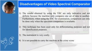 Disadvantages of Video Spectral Comparator
1) The results obtained by using the VSC are only indicative and not
definite because the machine only compares one set of data to another.
Furthermore, when using the VSC for examination, comparison can only
be done only when the specimen comparison is available.
2) This technique has been used only for differentiating purposes and not
for identification purposes.
3) The instrument is very costly.
4) It is not possible to carry the machine at the crime scene
 