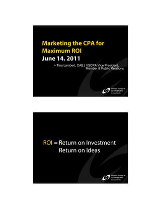 Marketing the CPA for
Maximum ROI
June 14, 2011
   > Tina Lambert, CAE | VSCPA Vice President,
                         Member & Public Relations




ROI = Return on Investment
      Return on Ideas
 