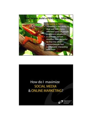 How do you build a PERSONAL BRAND?

              • Versatility is KEY!
              • Versatility = the ability to
                deal well with many
                different types of people
                in different situations
              • A versatile person
                modifies their behavior
                so that the other
                person/people feel
                comfortable interacting
                with them




   How do I maximize
     SOCIAL MEDIA
  & ONLINE MARKETING?
 