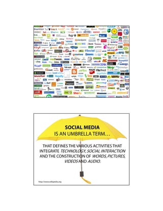SOCIAL MEDIA
                IS AN UMBRELLA TERM…

   THAT DEFINES THE VARIOUS ACTIVITIES THAT
 INTEGRATE TECHNOLOGY, SOCIAL INTERACTION
 AND THE CONSTRUCTION OF WORDS, PICTURES,
             VIDEOS AND AUDIO.



http://www.wikipedia.org
 