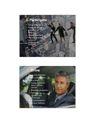 B. Participate
• Set up a profile
• Friend 25 people
• Comment on
  blogs
• Answer questions
• The rule of thirds:
  personal,
  professional,
  profitable




 C. Drive
• Share your expertise
• Create content/ideas
• Write a blog
   • Create home for
     news, opinion,
     content
   • Establish as experts
   • Promote
   • Connect with
     community
• Drive conversations
• Think MULTIMEDIA
 