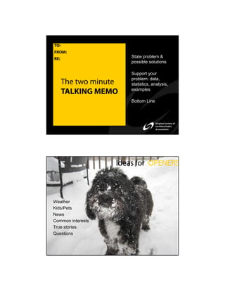 TO:
FROM:
RE:                    State problem &
                       possible solutions

                       Support your
                       problem: data,
      The two minute   statistics, analysis,
                       examples
      TALKING MEMO
                       Bottom Line




                   Ideas for OPENERS



Weather
Kids/Pets
News
Common interests
True stories
Questions
 