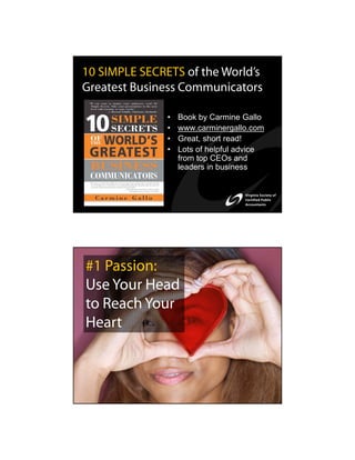 10 SIMPLE SECRETS of the World’s
Greatest Business Communicators

               •   Book by Carmine Gallo
               •   www.carminergallo.com
               •   Great, short read!
               •   Lots of helpful advice
                   from top CEOs and
                   leaders in business




#1 Passion:
Use Your Head
to Reach Your
Heart
 