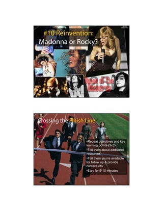 #10 Reinvention:
Madonna or Rocky?




Crossing the Finish Line


                    •Repeat objectives and key
                    learning points (3x3)
                    •Tell them about additional
                    resources
                    •Tell them you’re available
                    for follow up & provide
                    contact info
                    •Stay for 5-10 minutes
 