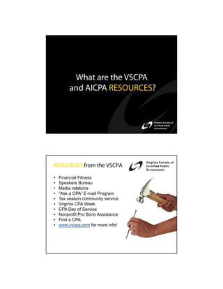 What are the VSCPA
         and AICPA RESOURCES?




RESOURCES from the VSCPA

•   Financial Fitness
•   Speakers Bureau
•   Media relations
•   “Ask a CPA” E-mail Program
•   Tax season community service
•   Virginia CPA Week
•   CPA Day of Service
•   Nonprofit Pro Bono Assistance
•   Find a CPA
•   www.vscpa.com for more info!
 
