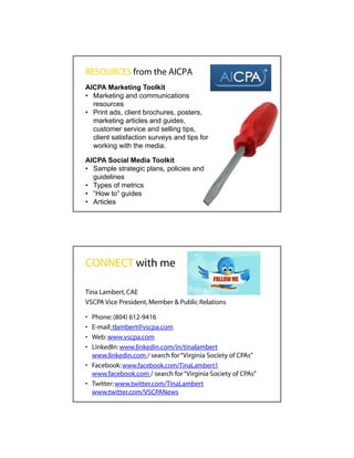 RESOURCES from the AICPA
AICPA Marketing Toolkit
• Marketing and communications
  resources
• Print ads, client brochures, posters,
  marketing articles and guides,
  customer service and selling tips,
  client satisfaction surveys and tips for
  working with the media.

AICPA Social Media Toolkit
• Sample strategic plans, policies and
  guidelines
• Types of metrics
• “How to” guides
• Articles




CONNECT with me

Tina Lambert, CAE
VSCPA Vice President, Member & Public Relations

• Phone: (804) 612-9416
• E-mail: tlambert@vscpa.com
• Web: www.vscpa.com
• LinkedIn: www.linkedin.com/in/tinalambert
  www.linkedin.com / search for “Virginia Society of CPAs”
• Facebook: www.facebook.com/TinaLambert1
  www.facebook.com / search for “Virginia Society of CPAs”
• Twitter: www.twitter.com/TinaLambert
  www.twitter.com/VSCPANews
 