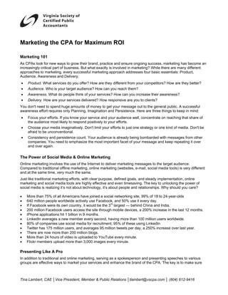 Marketing the CPA for Maximum ROI

Marketing 101
As CPAs look for new ways to grow their brand, practice and ensure ongoing success, marketing has become an
increasingly critical part of business. But what exactly is involved in marketing? While there are many different
approaches to marketing, every successful marketing approach addresses four basic essentials: Product,
Audience, Awareness and Delivery.
•   Product. What services do you offer? How are they different from your competitors? How are they better?
•   Audience. Who is your target audience? How can you reach them?
•   Awareness. What do people think of your services? How can you increase their awareness?
•   Delivery. How are your services delivered? How responsive are you to clients?
You don't need to spend huge amounts of money to get your message out to the general public. A successful
awareness effort requires only Planning, Imagination and Persistence. Here are three things to keep in mind:
•   Focus your efforts. If you know your service and your audience well, concentrate on reaching that share of
    the audience most likely to respond positively to your efforts.
•   Choose your media imaginatively. Don't limit your efforts to just one strategy or one kind of media. Don't be
    afraid to be unconventional.
•   Consistency and persistence count. Your audience is already being bombarded with messages from other
    companies. You need to emphasize the most important facet of your message and keep repeating it over
    and over again.


The Power of Social Media & Online Marketing
Online marketing involves the use of the Internet to deliver marketing messages to the target audience.
Compared to traditional offline marketing, online marketing (websites, e-mail, social media tools) is very different
and at the same time, very much the same.
Just like traditional marketing efforts, with clear purpose, defined goals, and steady implementation, online
marketing and social media tools are highly effective and even timesaving. The key to unlocking the power of
social media is realizing it’s not about technology, it’s about people and relationships. Why should you care?

•   More than 75% of all Americans have joined a social networking site, 99% of 18 to 24-year-olds
•   640 million people worldwide actively use Facebook, and 50% use it every day.
•   If Facebook were its own country, it would be the 3rd largest — behind China and India.
•   200 million Facebook users access the site through mobile devices, a 200% increase in the last 12 months.
•   iPhone applications hit 1 billion in 9 months.
•   LinkedIn averages a new member every second, having more than 100 million users worldwide.
•   80% of companies use social media for recruitment; 95% of these using LinkedIn
•   Twitter has 175 million users, and averages 95 million tweets per day, a 250% increase over last year.
•   There are now more than 200 million blogs.
•   More than 24 hours of video is uploaded to YouTube every minute.
•   Flickr members upload more than 3,000 images every minute.

Presenting Like A Pro
In addition to traditional and online marketing, serving as a spokesperson and presenting speeches to various
groups are effective ways to market your services and enhance the brand of the CPA. The key is to make sure



Tina Lambert, CAE │Vice President, Member & Public Relations │tlambert@vscpa.com │ (804) 612-9416
 