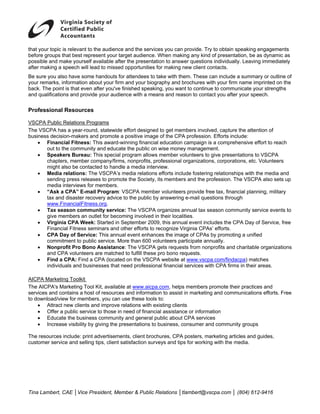 that your topic is relevant to the audience and the services you can provide. Try to obtain speaking engagements
before groups that best represent your target audience. When making any kind of presentation, be as dynamic as
possible and make yourself available after the presentation to answer questions individually. Leaving immediately
after making a speech will lead to missed opportunities for making new client contacts.
Be sure you also have some handouts for attendees to take with them. These can include a summary or outline of
your remarks, information about your firm and your biography and brochures with your firm name imprinted on the
back. The point is that even after you've finished speaking, you want to continue to communicate your strengths
and qualifications and provide your audience with a means and reason to contact you after your speech.

Professional Resources

VSCPA Public Relations Programs
The VSCPA has a year-round, statewide effort designed to get members involved, capture the attention of
business decision-makers and promote a positive image of the CPA profession. Efforts include:
    • Financial Fitness: This award-winning financial education campaign is a comprehensive effort to reach
       out to the community and educate the public on wise money management.
    • Speakers Bureau: This special program allows member volunteers to give presentations to VSCPA
       chapters, member company/firms, nonprofits, professional organizations, corporations, etc. Volunteers
       might also be contacted to handle a media interview.
    • Media relations: The VSCPA’s media relations efforts include fostering relationships with the media and
       sending press releases to promote the Society, its members and the profession. The VSCPA also sets up
       media interviews for members.
    • “Ask a CPA” E-mail Program: VSCPA member volunteers provide free tax, financial planning, military
       tax and disaster recovery advice to the public by answering e-mail questions through
       www.FinancialFitness.org.
    • Tax season community service: The VSCPA organizes annual tax season community service events to
       give members an outlet for becoming involved in their localities.
    • Virginia CPA Week: Started in September 2009, this annual event includes the CPA Day of Service, free
       Financial Fitness seminars and other efforts to recognize Virginia CPAs’ efforts.
    • CPA Day of Service: This annual event enhances the image of CPAs by promoting a unified
       commitment to public service. More than 600 volunteers participate annually.
    • Nonprofit Pro Bono Assistance: The VSCPA gets requests from nonprofits and charitable organizations
       and CPA volunteers are matched to fulfill these pro bono requests.
    • Find a CPA: Find a CPA (located on the VSCPA website at www.vscpa.com/findacpa) matches
       individuals and businesses that need professional financial services with CPA firms in their areas.

AICPA Marketing Toolkit
The AICPA's Marketing Tool Kit, available at www.aicpa.com, helps members promote their practices and
services and contains a host of resources and information to assist in marketing and communications efforts. Free
to download/view for members, you can use these tools to:
    • Attract new clients and improve relations with existing clients
    • Offer a public service to those in need of financial assistance or information
    • Educate the business community and general public about CPA services
    • Increase visibility by giving the presentations to business, consumer and community groups

The resources include: print advertisements, client brochures, CPA posters, marketing articles and guides,
customer service and selling tips, client satisfaction surveys and tips for working with the media.




Tina Lambert, CAE │Vice President, Member & Public Relations │tlambert@vscpa.com │ (804) 612-9416
 
