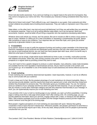 D
Direct mail als builds awa
              so         areness. If you send out ma
                                       u           ailings on a re
                                                                 egular basis t the same list of prospec they
                                                                              to                       cts,
m come to recognize you name over time. This increases your chances of b
may                       ur           r                         r            being conside
                                                                                          ered when the have a
                                                                                                       ey
n
need.

W
What kind of direct mail is best? That’s difficult to say and it depe
              d             b            d              y,          ends on your g
                                                                                 goals. Color p
                                                                                              postcards and other
                                                                                                            d
p
printed collate are proba
              eral                       uilding brand awareness. T
                           ably best at bu                           They can mak an impress
                                                                                 ke           sion even if th aren’t
                                                                                                            hey
r
read.

S
Sales letters, on the other hand, may loo and sound old-fashione but if they are well-writt they can g
                            h           ok          d             ed,                          ten          generate
                                                    fective sales l etters, but it c be learne Most busy
a impressive response. There is an art to writing eff
an           e                          t                                          can        ed.          y
accountants, however, wou be better off just hiring a copywriter who has exp
a              h            uld         o                                         perience deve
                                                                                              eloping sales l
                                                                                                            letters.

W
Whatever dire mail vehicle you choose don’t be pa
             ect                         e,          assive. Be sur to include a offer to en
                                                                    re           an            ntice a busy person to
take an action Whether it’s calling you for a free consultation or re
             n.            s             f                          equesting a c
                                                                                complimentary tax guide, a
                                                                                                y           always
o
offer somethin of value to your audienc Your response rate can more than t
             ng                          ce.                        n           triple, and it gives you anotther
opportunity to generate inte
o                          erest in your services.
                                         s

3 E-newsle
3.           etters
In my opinion, there is no way to justify the expense of printing an d mailing a p
                           w              t           o                          paper newsletter in the Inte
                                                                                                            ernet age.
E            wsletters can be produced and distributed quickly an they cost ju a few cent apiece to d
Electronic new                                                     nd             ust         ts            deliver. If
y use an e-mail broadcast service, yo can track how many peo
you                                      ou          h              ople open eac issue, whic is a terrific way to
                                                                                  ch          ch            c
determine what types of co
d                          ontent engage your readers.
                                         e

E
E-newsletters can be simple, single-artic issues dis
                                        cle        stributed six ti mes a year, o monthly, m
                                                                                or         multi-author journals
w sidebars and photos. Either way, th primary purpose is the same: to kee your firm in front of clien and
with                      E            heir                      e              ep          n             nts
p
prospects on a regular bas by providin content the want to rea
                         sis           ng          ey             ad.

If you don’t wa to hire a graphic design to produc a custom te
 f            ant         g             ner        ce          emplate, man attractive, r
                                                                           ny           ready-made t templates
a available from the more reputable e-mail broadca services. A you need t provide is t content, a
are           f           e                        ast         All          to          the          and
you’re good to go. An e-newsletter is on of the easie ways to b uild awareness and remind referral sou
y             o                        ne           est                                              urces that
y exist.
you

4 E-mail ma
4.          arketing
E
E-mail market
            ting has a (so
                         ometimes des             eputation. Use responsibly, however, i can be an e
                                     served) bad re            ed                      it          effective
w to commu
way         unicate with your audience
                         y           e.

E
E-mail is chea and it’s fas But the gre
              ap           st.         eatest advanta of e-mail marketing is its inherent trackability. Many e-
                                                    age
m services provide detailed, real-time reports that reveal who op
mail                                   e                         pened your ee-mail, what lin they click and
                                                                                            nks          ked
w
whether they forwarded it to someone else. This information gives you incredib power. Yo can, for ins
               f           t           e                         s           ble          ou            stance,
s
send out variaations of your campaign an find out wh
                                       nd          hich one gets the best resp
                                                                             ponse. Or you can segmen your
                                                                                           u             nt
 ists (by industry or some other meaning category) and see who responds m
li                         o           gful                      o          most favorably to your mess
                                                                                          y              sage. In
s
short, you can systematica improve yo e-mail ma
              n            ally         our         arketing over time.

If you provide a link in your e-mail to a la
 f                          r              anding page on your webs
                                                       o           site, you open up further po
                                                                                  n             ossibilities. A landing
p
page is nothin more than a web page where people “land” after c
              ng                           w          e             clicking a link. On a landing page, you c
                                                                                                g              can
p
provide additio
              onal information about you services, en
                                          ur           ngage visitors with a video or introduce and test diff
                                                                    s             o,            e              ferent
o
offers. Web annalytics packaages (such as the excellen and free Go
                                           s           nt           oogle Analytic product) provide insight into
                                                                                   cs                          t
v
visitors’ behav once they get to the la
              vior          y             anding page.

M
Most people’s negative per
             s              rceptions of e-mail marketi are assoc
                                         e             ing        ciated with sp
                                                                               pam. Nobody likes getting
u
unsolicited e-m on topics that don’t int
              mail         s              terest them. Whenever po
                                                       W         ossible, ask peeople’s permi
                                                                                            ission to send them e-
                                                                                                         d
m (many e-mail services require opt-in lists). At the very least, a
mail                       s                           e          always provid a link for pe
                                                                               de           eople to perm
                                                                                                        manently
u
unsubscribe frrom your list.




T
Tina Lambert, CAE │Vice President, Me
            ,           P           ember & Publ Relations │tlambert@vs
                                               lic                    scpa.com │ (
                                                                                 (804) 612-941
                                                                                             16
 