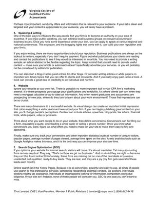 P
Perhaps most important, se only offer and information that is r
             t            end          rs                       relevant to your audience. If your list is c
                                                                                                           clean and
targeted and your content is appropriate to your audience, you willl rarely have a problem.
             y            i            e

5 Speaking & writing
5.            g
O of the best ways to inf
One                        fluence the way people find your firm is to become a n authority on your area of
                                                      d                                      n
e
expertise. If yo enjoy publ speaking, you can addr
               ou          lic           y           ress local bus
                                                                  siness groups on relevant a
                                                                              s              accounting orr
b
business issues. Once you have some experience un
                          u             e            nder your belt you can ap
                                                                   t,         pply to speak a various reg
                                                                                             at           gional and
n
national confeerences. This exposure, an the braggin rights that come with it, can build you own reputa
                                        nd           ng                                      ur           ation and
y
your firm’s.

If you enjoy writing, there are many opportunities to build your rep
 f           w              a                           b            putation. Busin
                                                                                   ness publicattions are alwa on the
                                                                                                              ays
lo
 ookout for writers, especia if you don’t require pay
                            ally                       yment. Figure out what pub blications your clients are r
                                                                                                              reading
a contact th publication to see if the would be in
and          he             ns            ey            nterested in a article. You may need to provide a w
                                                                     an            u             o           writing
s
sample, an arrticle abstract or be flexible regarding the topic. Keep in mind that you will need to provide u
                                          e                          p                         d             useful
c
content — ma sure your article or sub
             ake                          bmission does specificallly advertise y
                                                        sn’t                      your services, or you will p
                                                                                                             probably
n be conside
not           ered by editors for publicat tion.

Y can also start a blog or write guest entries for oth blogs. Or consider writ
You                       o                            her         r              ting articles o white paper on
                                                                                                or          rs
im
 mportant and timely topics that you can offer to clien and prospe
            d             s            n              nts           ects. And if yo really enjo pain, write a book. A
                                                                                  ou            oy
b
book can prov
            vide a great deal of credibility to an indiv
                          d                            vidual and he firm.
                                                                   er

6 Website
6.
 gnore your website at your own risk. Th
Ig            w                        here is probab no more im
                                                    bly           mportant tool in your CPA firm’s market   ting
a
arsenal. It’s where prospec go to gaug your qualif
              w           cts          ge           fications and c
                                                                  credibility. It’s where client can turn wh they
                                                                                  s            ts          hen
n
need a mortga calculator or up-to-dat tax informa
               age                     te           ation. And whe recent gra
                                                                  en              aduates and aaccountants a
                                                                                                           are
p
prospecting fo new jobs, where do they turn to learn about your w
               or         w            y           n             work environm    ment? Those first impressio can
                                                                                                            ons
b so crucial.
be

T
There are many dimension to a succes
                            ns            ssful website. Its visual des
                                                                      sign can crea an importa initial impr
                                                                                  ate         ant           ression
that colors eveerything a vis
                            sitor reads and sees about your firm. If y can begin publishing g
                                          d                           you         n           great content on your
s              ange people’s perceptions. Content can include artic
site, you’ll cha            s                          n             cles, speeches blog posts, tax advice, f
                                                                                   s,         ,             financial
to
 ools, white paapers, video or podcasts.
                            o

T
Think about what you want people to do on your web
            w             t           o            bsite, then def
                                                                 fine conversio
                                                                              ons. Convers
                                                                                         sions can be ffilling out
a form, reques
             sting a quote, downloading a white paper or calling a phone numb Once you know what
                                      g                                       ber.        u
c
conversions you want, figure out what offers you nee to make on your site to make them e
            y                         o            ed            n                       easy to find an
                                                                                                       nd
a
appealing.

Finally, make sure you trac your conve
F                         ck                       ther importan t statistics (su as numbe of unique v
                                      ersions and ot                             uch      er            visitors,
p
popular pages average nu
             s,           umber of page viewed, av
                                      es          verage time sp                          nalytics tools such as
                                                                pent on the site). A web an
Google Analyt makes th easy, and it is the only way you can iimprove your site over time.
G            tics         his                      w                            r

7 Search Engine Optim
7.                         mization (SEO O)
If you optimize your websit for Internet search, visito will come. It’s almost in
  f           e              te                       ors            .           nevitable. Yet many accounting
                                                                                               t
f
firms remain skeptical. The say, “That’s not how we get our busin
              s              ey           s                         ness.” And no doubt they are right — b  because
they can’t be found online! Unfortunately these firms are missing out on one of the best dea in busines
              f                           y,          s                           f           als           ss:
u
unsolicited, se
              elf-qualified, ready-to-buy leads. They are real, and t
                             r            l           a             they are a joy (my firm gets several of th
                                                                                 y             s             hese
le
 eads each mo onth).

O
Online search isn’t the Yell
               h             low Pages. Because it is so convenient powerful and easy to use all kinds of people
                                                                    t,                         e,
u search to find professio
use                          onal services: companies researching p potential venddors, job seek
                                                                                               kers, individua
                                                                                                             als
seeking nearb tax assistance, individua or organiz
s              by                         als         zations lookin g for informat
                                                                                  tion, competittors doing duee
d
diligence. If yo site isn’t findable, none of these peo
               our          f            e            ople will cons ider you. SEO is one boat you don’t wa to
                                                                                  O            t             ant
m
miss.



T
Tina Lambert, CAE │Vice President, Me
            ,           P           ember & Publ Relations │tlambert@vs
                                               lic                    scpa.com │ (
                                                                                 (804) 612-941
                                                                                             16
 