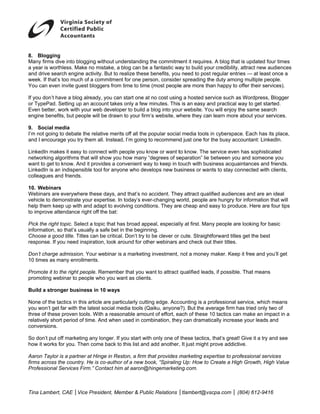 8 Blogging
8.            g
M
Many firms div into bloggi without un
               ve          ing            nderstanding the commitm  ment it requires A blog that is updated fo times
                                                                                   s.           t             our
a year is worthhless. Make no mistake, a blog can be a fantastic wa to build yo credibility, attract new a
                           n                                          ay          our                         audiences
a drive search engine ac
and                        ctivity. But to realize these benefits, you need to post regular entries — at least once a
                                                                     u             t
week. If that’s too much of a commitmen for one per
w             s                            nt           rson, conside r spreading th duty amon multiple pe
                                                                                   he          ng             eople.
Y can even invite guest bloggers from time to time (most people are more th happy to o
You           n                           m            e              e           han           offer their ser
                                                                                                              rvices).

If you don’t ha a blog already, you can start one at no cost using a hosted se
 f            ave                     n            t              g          ervice such as Wordpress, Blogger
                                                                                          s
o TypePad. Setting up an account take only a few minutes. This is an easy a practical w to get sta
or            S                      es             m            s           and          way         arted.
E
Even better, work with your web develop to build a blog into you website. Yo will enjoy t same sea
              w                       per                        ur          ou           the        arch
e
engine benefit but people will be draw to your firm website, w
               ts,        e          wn           m’s           where they can learn more about your se
                                                                              n                       ervices.

9 Social me
9.            edia
I’m not going to debate the relative meri off all the popular socia l media tools in cyberspac Each has its place,
              t           e             its           p                                      ce.
a I encoura you try the all. Instea I’m going to recommend just one for the busy acc
and          age           em          ad,            t            d             r           countant: Link
                                                                                                          kedIn.

L
LinkedIn make it easy to connect with people you kn
              es           c             p           now or want t know. The service even has sophistic
                                                                 to                                     cated
n
networking alggorithms that will show you how many “degrees of se
                                         u          “             eparation” lie between you and someon you
                                                                                           u           ne
want to get to know. And it provides a co
w                                        onvenient wa to keep in t
                                                    ay           touch with bus            aintances and friends.
                                                                                siness acqua
L
LinkedIn is an indispensible tool for anyone who deve
             n             e                         elops new bu
                                                                usiness or wa nts to stay co
                                                                                           onnected with clients,
                                                                                                       h
c
colleagues an friends.
             nd

1 Webinars
10.          s
Webinars are everywhere these days, and that’s no accident. The attract qualified audienc and are an ideal
W                         t            a            a          ey                        ces
v
vehicle to dem
             monstrate you expertise. In today’s eve
                         ur                                    world, people are hungry fo information that will
                                                   er-changing w                         or
h
help them kee up with and adapt to evolving conditions. They are cheap and easy to produ
             ep           d                                     e                        uce. Here are four tips
                                                                                                     e
to improve att
 o           tendance righ off the bat:
                         ht

P
Pick the right topic. Select a topic that has broad app
                                                      peal, especial ly at first. Many people are looking for b
                                                                                                  e            basic
in
 nformation, so that’s usual a safe bet in the beginn
                             lly                      ning.
C
Choose a goo title. Titles can be critica Don’t try to be clever or cute. Straigh
              od                          al.         o                            htforward titles get the best
                                                                                                  s            t
r
response. If you need inspiration, look around for oth webinars a check ou their titles.
                                          a           her           and            ut

D
Don’t charge admission. Yo webinar is a marketing investment, not a money maker. Keep it free and you’ll get
             a            our       s           g                                   p
1 times as many enrollme
10         m             ents.

P
Promote it to the right peop Remember that you want to attract qualified lead if possible That means
              t            ple.                                             ds,         e.         s
p
promoting webinar to peop who you want as clients
                           ple    w             s.

B
Build a stron
            nger business in 10 ways
                        s          s

N
None of the taactics in this article are par
                             a             rticularly cuttin edge. Acc ounting is a p
                                                           ng                       professional sservice, which means
                                                                                                               h
y won’t get far with the la
you                          atest social media tools (Q
                                          m              Qaiku, anyone But the av
                                                                      e?).          verage firm has tried only ttwo of
three of these proven tools With a reasonable amount of effort, ea of these 10 tactics can make an im
             e               s.                                        ach                        n           mpact in a
r
relatively shor period of tim And when used in com
              rt             me.           n             mbination, they can dramat
                                                                       y            tically increas your leads and
                                                                                                  se
c
conversions.

S don’t put off marketing any longer. If you start with only one of these tactics that’s great! Give it a try and see
So          o             a            f              h                         s,            !
how it works for you. Then come back to this list and add another. It just might prove addicti
h            f                          o                          .                          ive.

A
Aaron Taylor is a partner at Hinge in Re
                          a            eston, a firm th provides m
                                                      hat          marketing exp
                                                                              xpertise to pro
                                                                                            ofessional ser
                                                                                                         rvices
fi
firms across th country. He is co-autho of a new bo
              he          H            or            ook, “Spiraling Up: How to Create a Hig Growth, Hig Value
                                                                   g                        gh            gh
P
Professional Services Firm Contact him at aaron@h
             S           m.”           m              hingemarketinng.com.



T
Tina Lambert, CAE │Vice President, Me
            ,           P           ember & Publ Relations │tlambert@vs
                                               lic                    scpa.com │ (
                                                                                 (804) 612-941
                                                                                             16
 